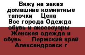 Вяжу на заказ домашние комнатные тапочки. › Цена ­ 800 - Все города Одежда, обувь и аксессуары » Женская одежда и обувь   . Пермский край,Александровск г.